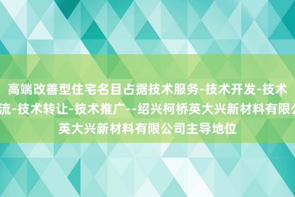 高端改善型住宅名目占据技术服务-技术开发-技术咨询-技术交流-技术转让-技术推广--绍兴柯桥英大兴新材料有限公司主导地位